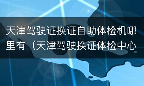 天津驾驶证换证自助体检机哪里有（天津驾驶换证体检中心）