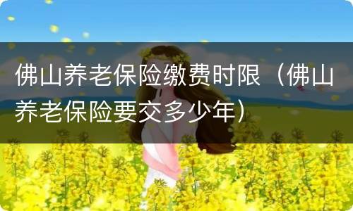 佛山养老保险缴费时限（佛山养老保险要交多少年）