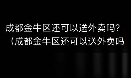 成都金牛区还可以送外卖吗？（成都金牛区还可以送外卖吗现在）
