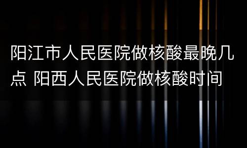 阳江市人民医院做核酸最晚几点 阳西人民医院做核酸时间