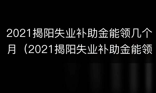 2021揭阳失业补助金能领几个月（2021揭阳失业补助金能领几个月呢）