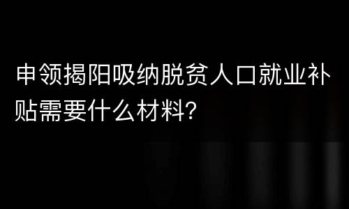 申领揭阳吸纳脱贫人口就业补贴需要什么材料？