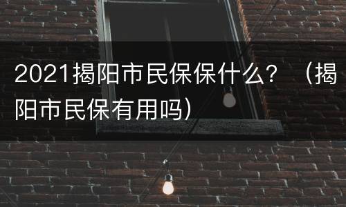 2021揭阳市民保保什么？（揭阳市民保有用吗）