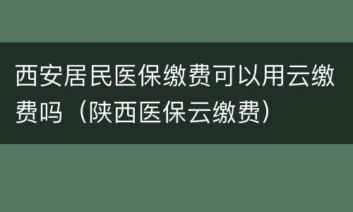 西安居民医保缴费可以用云缴费吗（陕西医保云缴费）