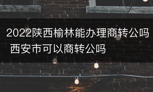 2022陕西榆林能办理商转公吗 西安市可以商转公吗