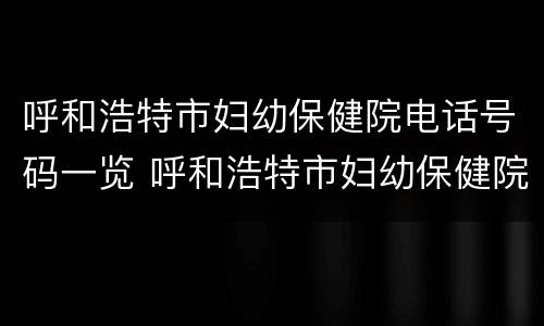 呼和浩特市妇幼保健院电话号码一览 呼和浩特市妇幼保健院医院地址