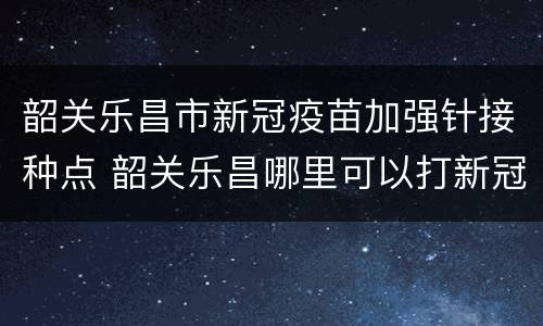 韶关乐昌市新冠疫苗加强针接种点 韶关乐昌哪里可以打新冠疫苗