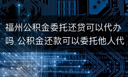 福州公积金委托还贷可以代办吗 公积金还款可以委托他人代办吗