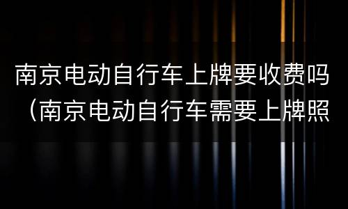 南京电动自行车上牌要收费吗（南京电动自行车需要上牌照吗）