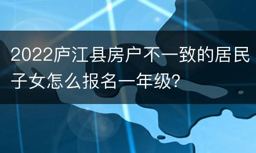 2022庐江县房户不一致的居民子女怎么报名一年级？
