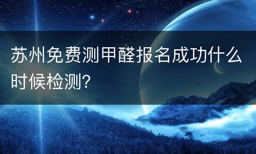 苏州免费测甲醛报名成功什么时候检测？