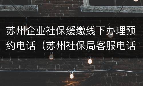 苏州企业社保缓缴线下办理预约电话（苏州社保局客服电话）