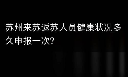 苏州来苏返苏人员健康状况多久申报一次？