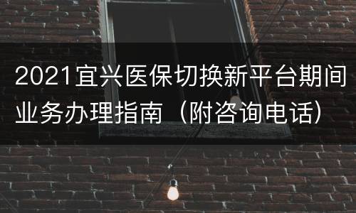 2021宜兴医保切换新平台期间业务办理指南（附咨询电话）