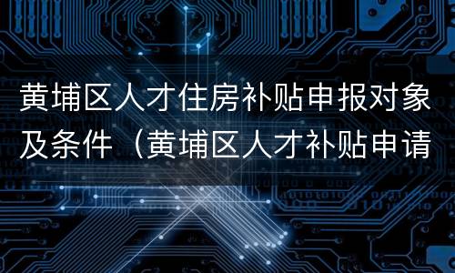 黄埔区人才住房补贴申报对象及条件（黄埔区人才补贴申请）
