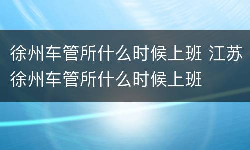 徐州车管所什么时候上班 江苏徐州车管所什么时候上班