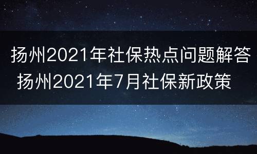 扬州2021年社保热点问题解答 扬州2021年7月社保新政策