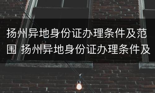 扬州异地身份证办理条件及范围 扬州异地身份证办理条件及范围是什么