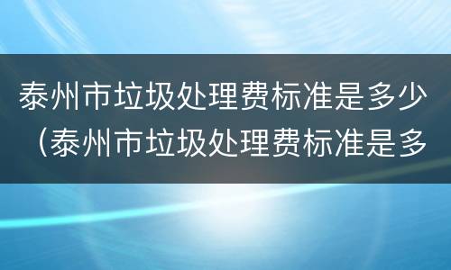 泰州市垃圾处理费标准是多少（泰州市垃圾处理费标准是多少元）