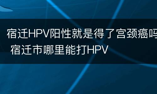 宿迁HPV阳性就是得了宫颈癌吗 宿迁市哪里能打HPV