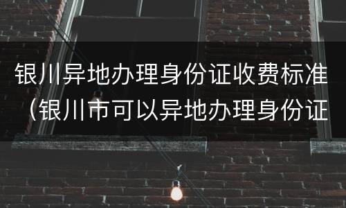 银川异地办理身份证收费标准（银川市可以异地办理身份证吗）