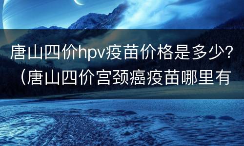 唐山四价hpv疫苗价格是多少？（唐山四价宫颈癌疫苗哪里有货）