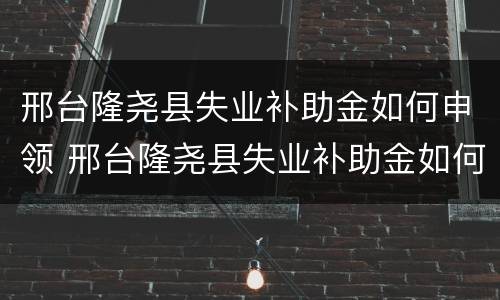 邢台隆尧县失业补助金如何申领 邢台隆尧县失业补助金如何申领领取