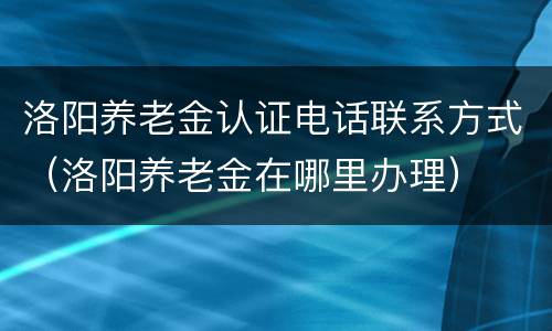洛阳养老金认证电话联系方式（洛阳养老金在哪里办理）