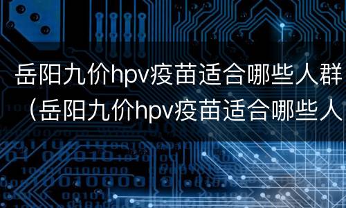 岳阳九价hpv疫苗适合哪些人群（岳阳九价hpv疫苗适合哪些人群预约）