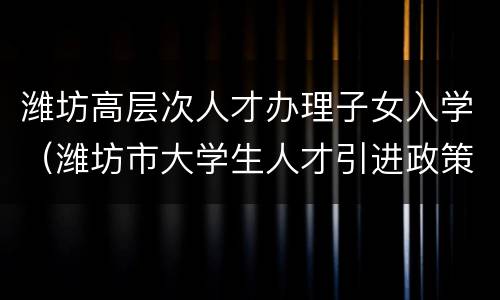 潍坊高层次人才办理子女入学（潍坊市大学生人才引进政策）