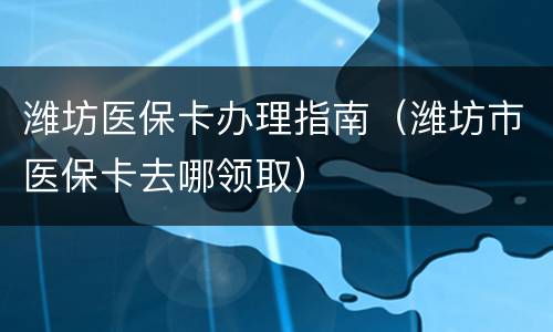 潍坊医保卡办理指南（潍坊市医保卡去哪领取）