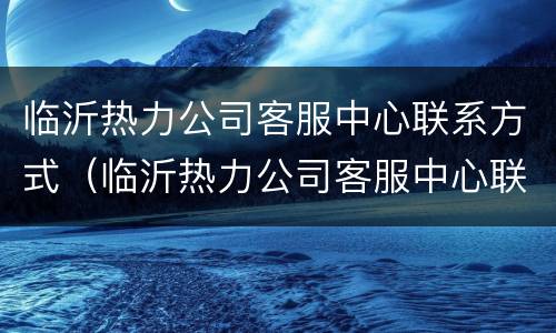 临沂热力公司客服中心联系方式（临沂热力公司客服中心联系方式是多少）
