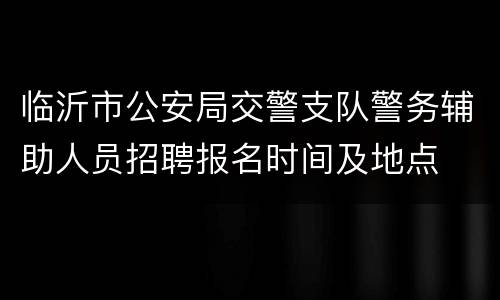临沂市公安局交警支队警务辅助人员招聘报名时间及地点
