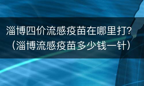 淄博四价流感疫苗在哪里打？（淄博流感疫苗多少钱一针）