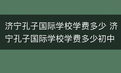 济宁孔子国际学校学费多少 济宁孔子国际学校学费多少初中部