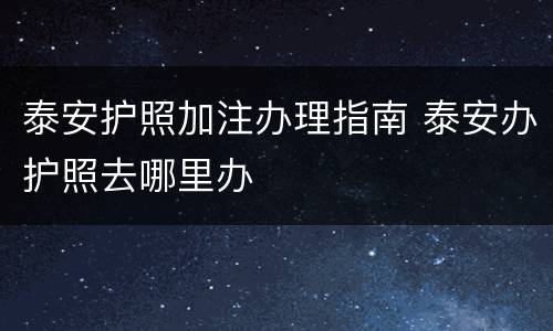 泰安护照加注办理指南 泰安办护照去哪里办