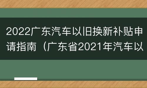 2022广东汽车以旧换新补贴申请指南（广东省2021年汽车以旧换新专项行动购车补贴申请指南）