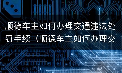 顺德车主如何办理交通违法处罚手续（顺德车主如何办理交通违法处罚手续）