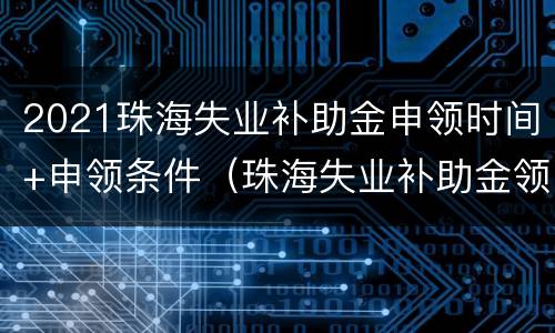 2021珠海失业补助金申领时间+申领条件（珠海失业补助金领取条件及标准2021）