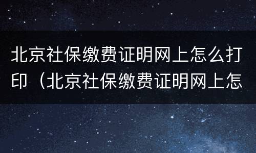 北京社保缴费证明网上怎么打印（北京社保缴费证明网上怎么打印的）