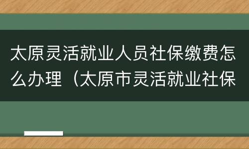 太原灵活就业人员社保缴费怎么办理（太原市灵活就业社保如何办理）