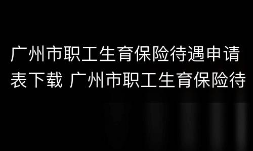 广州市职工生育保险待遇申请表下载 广州市职工生育保险待遇申请表下载广州政务服务网
