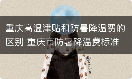 重庆高温津贴和防暑降温费的区别 重庆市防暑降温费标准