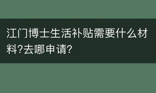 江门博士生活补贴需要什么材料?去哪申请？