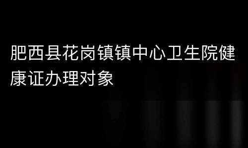 肥西县花岗镇镇中心卫生院健康证办理对象