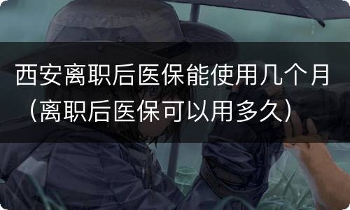 西安离职后医保能使用几个月（离职后医保可以用多久）