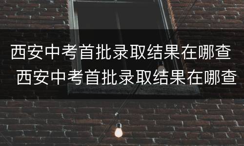 西安中考首批录取结果在哪查 西安中考首批录取结果在哪查看