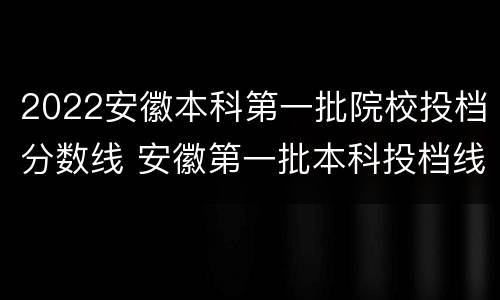 2022安徽本科第一批院校投档分数线 安徽第一批本科投档线2021