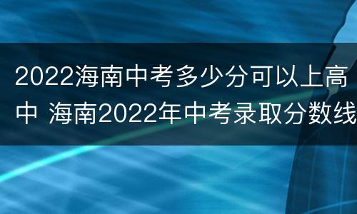 2022海南中考多少分可以上高中 海南2022年中考录取分数线