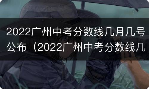 2022广州中考分数线几月几号公布（2022广州中考分数线几月几号公布的）